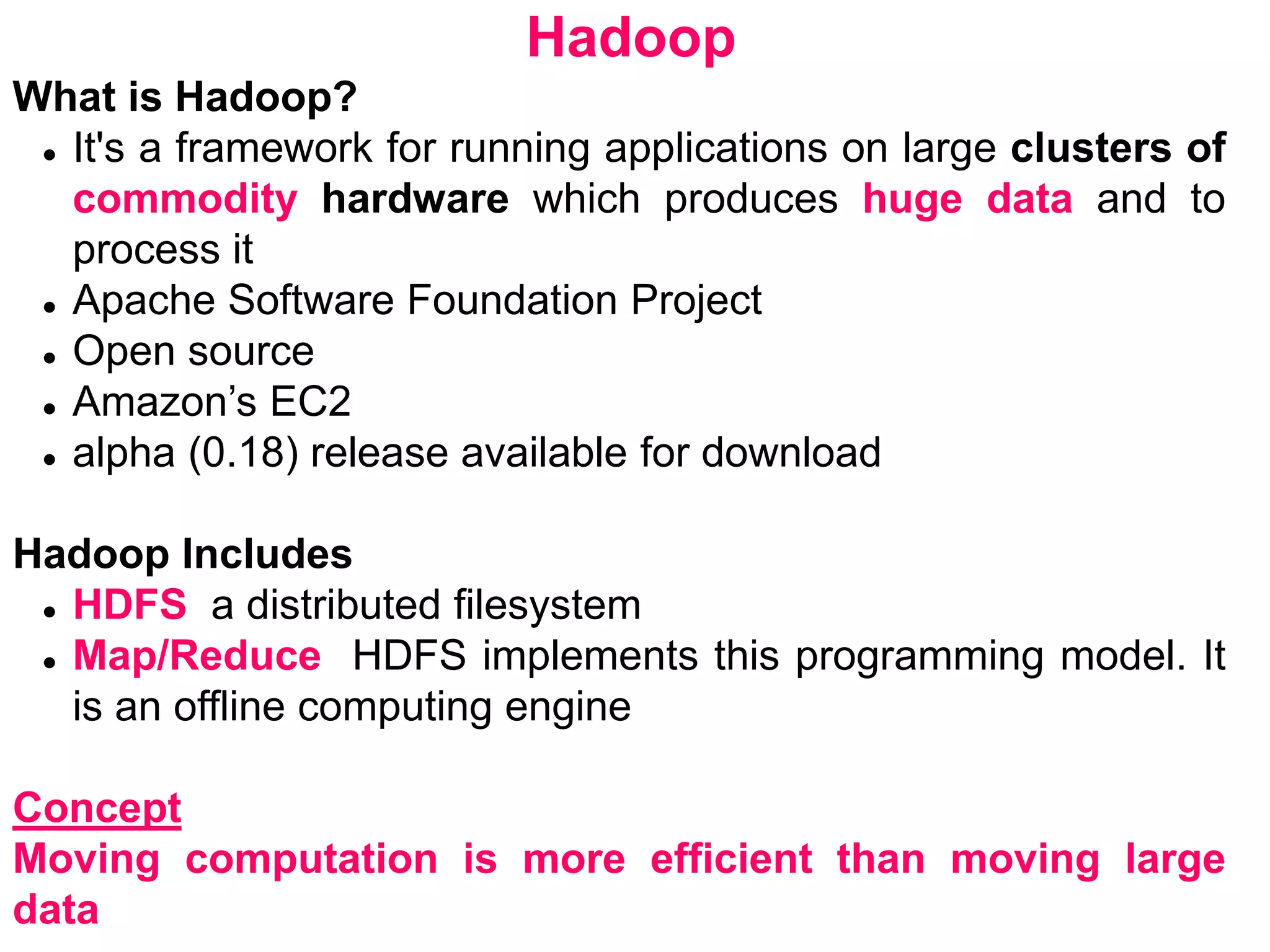 Hadoop
What is Hadoop?
 It's a framework for running applications on large clusters of
commodity hardware which produces huge data and to
process it
 Apache Software Foundation Project
 Open source
 Amazon’s EC2
 alpha (0.18) release available for download
Hadoop Includes
 HDFS a distributed filesystem
 Map/Reduce HDFS implements this programming model. It
is an offline computing engine
Concept
Moving computation is more efficient than moving large
data
 