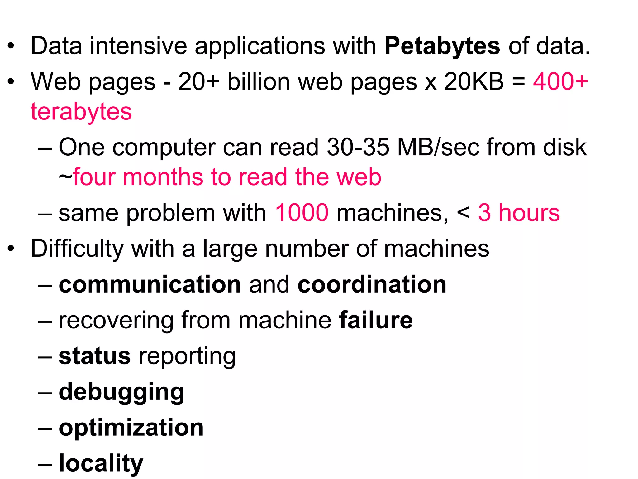 • Data intensive applications with Petabytes of data.
• Web pages - 20+ billion web pages x 20KB = 400+
terabytes
– One computer can read 30-35 MB/sec from disk
~four months to read the web
– same problem with 1000 machines, < 3 hours
• Difficulty with a large number of machines
– communication and coordination
– recovering from machine failure
– status reporting
– debugging
– optimization
– locality
 