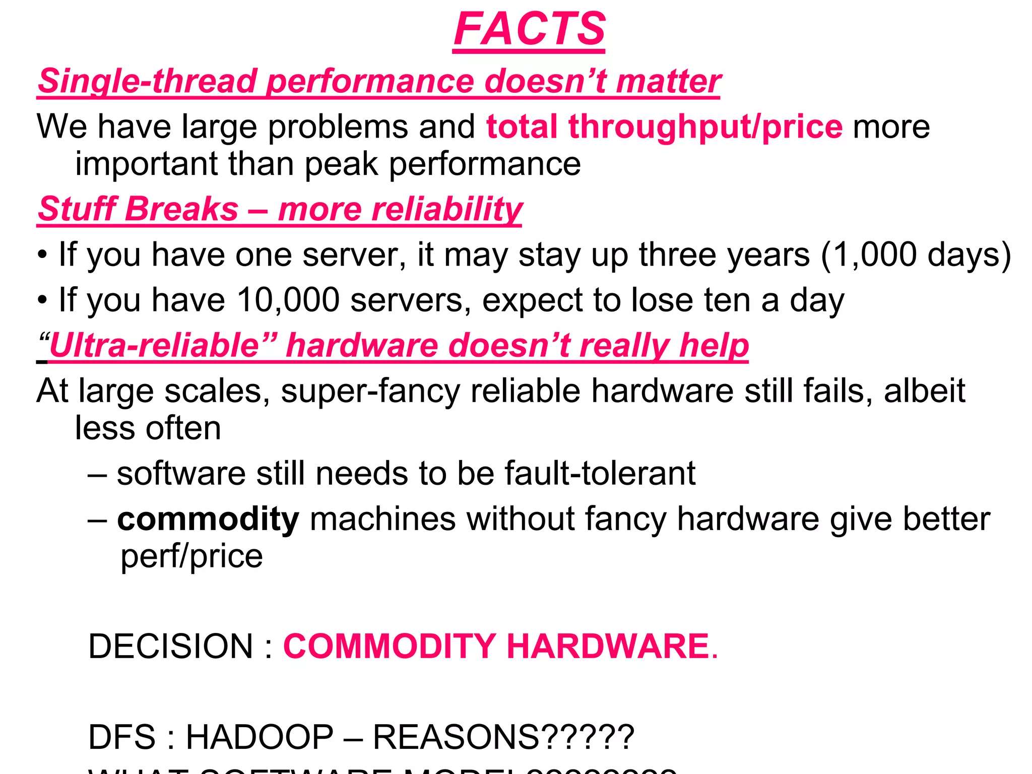 FACTS
Single-thread performance doesn’t matter
We have large problems and total throughput/price more
important than peak performance
Stuff Breaks – more reliability
• If you have one server, it may stay up three years (1,000 days)
• If you have 10,000 servers, expect to lose ten a day
“Ultra-reliable” hardware doesn’t really help
At large scales, super-fancy reliable hardware still fails, albeit
less often
– software still needs to be fault-tolerant
– commodity machines without fancy hardware give better
perf/price
DECISION : COMMODITY HARDWARE.
DFS : HADOOP – REASONS?????
 