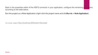 Back in the properties editor of the HDFS connector in your application, configure the remaining parameters
according to the table below.
Run the project as a Mule Application (right-click the project name and clickRun As > Mule Application).
From a browser, navigate to http://localhost:8090/path=filecreate
PRUDHVI
 