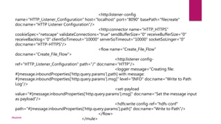 <http:listener-config
name="HTTP_Listener_Configuration" host="localhost" port="8090" basePath="filecreate"
doc:name="HTTP Listener Configuration"/>
<http:connector name="HTTP_HTTPS"
cookieSpec="netscape" validateConnections="true" sendBufferSize="0" receiveBufferSize="0"
receiveBacklog="0" clientSoTimeout="10000" serverSoTimeout="10000" socketSoLinger="0"
doc:name="HTTP-HTTPS"/>
<flow name="Create_File_Flow"
doc:name="Create_File_Flow">
<http:listener config-
ref="HTTP_Listener_Configuration" path="/" doc:name="HTTP"/>
<logger message="Creating file:
#[message.inboundProperties['http.query.params'].path] with message:
#[message.inboundProperties['http.query.params'].msg]" level="INFO" doc:name="Write to Path
Log"/>
<set-payload
value="#[message.inboundProperties['http.query.params'].msg]" doc:name="Set the message input
as payload"/>
<hdfs:write config-ref="hdfs-conf"
path="#[message.inboundProperties['http.query.params'].path]" doc:name="Write to Path"/>
</flow>
</mule>PRUDHVI
 