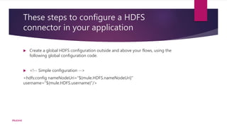 These steps to configure a HDFS
connector in your application
 Create a global HDFS configuration outside and above your flows, using the
following global configuration code.
 <!-- Simple configuration -->
<hdfs:config nameNodeUri="${mule.HDFS.nameNodeUri}"
username="${mule.HDFS.username}"/>
PRUDHVI
 
