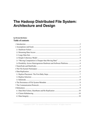 The Hadoop Distributed File System:
Architecture and Design
by Dhruba Borthakur
Table of contents
1 Introduction .......................................................................................................................3
2 Assumptions and Goals .....................................................................................................3
2.1 Hardware Failure ..........................................................................................................3
2.2 Streaming Data Access .................................................................................................3
2.3 Large Data Sets .............................................................................................................3
2.4 Simple Coherency Model .............................................................................................4
2.5 “Moving Computation is Cheaper than Moving Data” ................................................4
2.6 Portability Across Heterogeneous Hardware and Software Platforms .........................4
3 NameNode and DataNodes ...............................................................................................4
4 The File System Namespace .............................................................................................5
5 Data Replication ................................................................................................................6
5.1 Replica Placement: The First Baby Steps .................................................................... 7
5.2 Replica Selection ..........................................................................................................8
5.3 Safemode ...................................................................................................................... 8
6 The Persistence of File System Metadata ......................................................................... 8
7 The Communication Protocols ......................................................................................... 9
8 Robustness ........................................................................................................................ 9
8.1 Data Disk Failure, Heartbeats and Re-Replication .....................................................10
8.2 Cluster Rebalancing ....................................................................................................10
8.3 Data Integrity ..............................................................................................................10
Copyright © 2007 The Apache Software Foundation. All rights reserved.
 