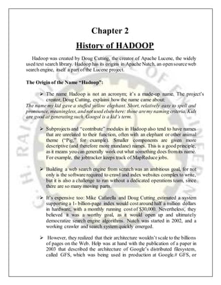 Chapter 2
History of HADOOP
Hadoop was created by Doug Cutting, the creator of Apache Lucene, the widely
used text search library. Hadoop has its origins in Apache Nutch, an opensourceweb
search engine, itself a part of the Lucene project.
The Origin of the Name “Hadoop”:
 The name Hadoop is not an acronym; it’s a made-up name. The project’s
creator, Doug Cutting, explains how the name came about:
The name my kid gave a stuffed yellow elephant. Short, relatively easy to spell and
pronounce, meaningless, andnotused elsewhere: those aremy naming criteria. Kids
are good at generating such. Googol is a kid’s term.
 Subprojects and “contribute” modules in Hadoop also tend to have names
that are unrelated to their function, often with an elephant or other animal
theme (“Pig,” for example). Smaller components are given more
descriptive (and therefore more mundane) names. This is a good principle,
as it means youcan generally work out what something does fromits name.
For example, the jobtracker keeps track of MapReduce jobs.
 Building a web search engine from scratch was an ambitious goal, for not
only is the software required to crawl and index websites complex to write,
but it is also a challenge to run without a dedicated operations team, since
there are so many moving parts.
 It’s expensive too: Mike Cafarella and Doug Cutting estimated a system
supporting a 1- billion-page index would costaround half a million dollars
in hardware, with a monthly running cost of $30,000. Nevertheless, they
believed it was a worthy goal, as it would open up and ultimately
democratize search engine algorithms. Nutch was started in 2002, and a
working crawler and search system quickly emerged.
 However, they realized that their architecture wouldn’t scale to the billions
of pages on the Web. Help was at hand with the publication of a paper in
2003 that described the architecture of Google’s distributed filesystem,
called GFS, which was being used in production at Google.# GFS, or
 