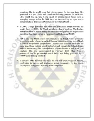 something like it, would solve their storage needs for the very large files
generated as a part of the web crawl and indexing process. In particular,
GFS would free up time being spent on administrative tasks such as
managing storage nodes. In 2004, they set about writing an open source
implementation, the Nutch Distributed Filesystem (NDFS).
 In 2004, Google published the paper that introduced MapReduce to the
world. Early in 2005, the Nutch developers had a working MapReduce
implementation in Nutch, and bythe middle ofthat year all the major Nutch
algorithms had been ported to run using MapReduce and NDFS.
 NDFS and the MapReduce implementation in Nutch were applicable
beyond the realm of search, and in February 2006 they moved out ofNutch
to form an independent subprojectof Lucene called Hadoop. At around the
same time, Doug Cutting joined Yahoo!, which provided a dedicated team
and the resources to turn Hadoop into a system that ran at web scale (see
sidebar). This was demonstrated in February 2008 when Yahoo!
announced that its production search index was being generated by a
10,000-core Hadoop cluster.†
 In January 2008, Hadoop was made its own top-level project at Apache,
confirming its success and its diverse, active community. By this timem
Hadoop was being used by many other companies
 