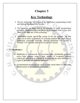Chapter 3
Key Technology
 The key technology for Hadoop is the MapReduce programming model
and Hadoop Distributed File System.
 The operation on large data is not possible in serial programming
paradigm. MapReduce do task parallel to accomplish work in less time
which is the main aim of this technology.
 MapReduce require special file system. In the real scenario , the data
which are in terms on perabyte. To store and maintain this much data on
distributed commodity hardware, Hadoop Distributed File System is
invented. It is basically inspired by Google File System.
3.1 MapReduce :
 MapReduce is a framework for processing highly distributable problems
across huge datasets using a large number of computers (nodes),
collectively referred to as a cluster (if all nodes use the same hardware) or
a grid (if the nodes use different hardware).
 Computational processing can occur on data stored either in a filesystem
(unstructured) or in a database (structured).
 
