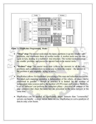  "Map" step:The master nodetakes the input, partitions it up into smaller sub-
problems, and distributes them to worker nodes. A worker node may do this
again in turn, leading to a multilevel tree structure. The worker nodeprocesses
the smaller problem, and passes the answer back to its master node.
 "Reduce" step: The master node then collects the answers to all the sub-
problems and combines them in some way to form the output – the answer to
the problem it was originally trying to solve.
 MapReduceallows fordistributed processingofthe map and reduction operations.
Provided each mapping operation is independent of the others, all maps can be
performed in parallel – though in practice it is limited by the number of
independent data sources and/or the number of CPUs near each source. Similarly,
a set of 'reducers' can perform the reduction phase - provided all outputs of the
map operation that share the same key are presented to the same reducer at the
same time.
 MapReduce can be applied to significantly larger datasets than "commodity"
servers can handle – a large server farm can use MapReduce to sort a petabyte of
data in only a few hours.
Figure 3.1 MapReduce Programming Model
 