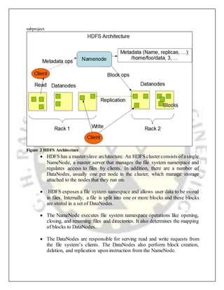  HDFS has a master/slave architecture. An HDFS cluster consists ofasingle
NameNode, a master server that manages the file system namespace and
regulates access to files by clients. In addition, there are a number of
DataNodes, usually one per node in the cluster, which manage storage
attached to the nodes that they run on.
 HDFS exposes a file system namespace and allows user data to be stored
in files. Internally, a file is split into one or more blocks and these blocks
are stored in a set of DataNodes.
 The NameNode executes file system namespace operations like opening,
closing, and renaming files and directories. It also determines the mapping
of blocks to DataNodes.
 The DataNodes are responsible for serving read and write requests from
the file system’s clients. The DataNodes also perform block creation,
deletion, and replication upon instruction from the NameNode.
subproject.
Figure 2 HDFS Architecture
 