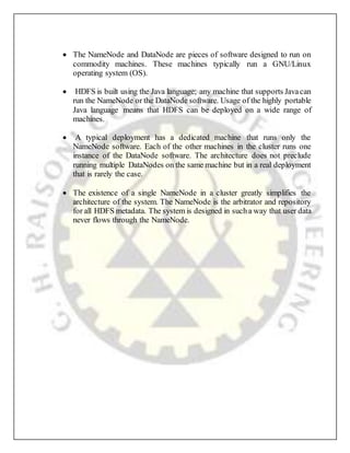  The NameNode and DataNode are pieces of software designed to run on
commodity machines. These machines typically run a GNU/Linux
operating system (OS).
 HDFS is built using the Java language; any machine that supports Javacan
run the NameNode or the DataNode software. Usage of the highly portable
Java language means that HDFS can be deployed on a wide range of
machines.
 A typical deployment has a dedicated machine that runs only the
NameNode software. Each of the other machines in the cluster runs one
instance of the DataNode software. The architecture does not preclude
running multiple DataNodes on the same machine but in a real deployment
that is rarely the case.
 The existence of a single NameNode in a cluster greatly simplifies the
architecture of the system. The NameNode is the arbitrator and repository
for all HDFS metadata. The system is designed in sucha way that user data
never flows through the NameNode.
 