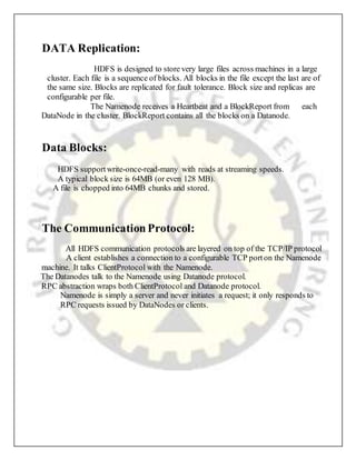 DATA Replication:
HDFS is designed to store very large files across machines in a large
cluster. Each file is a sequence of blocks. All blocks in the file except the last are of
the same size. Blocks are replicated for fault tolerance. Block size and replicas are
configurable per file.
The Namenode receives a Heartbeat and a BlockReport from each
DataNode in the cluster. BlockReport contains all the blocks on a Datanode.
Data Blocks:
HDFS supportwrite-once-read-many with reads at streaming speeds.
A typical block size is 64MB (or even 128 MB).
A file is chopped into 64MB chunks and stored.
The CommunicationProtocol:
All HDFS communication protocols are layered on top of the TCP/IP protocol
A client establishes a connection to a configurable TCP porton the Namenode
machine. It talks ClientProtocol with the Namenode.
The Datanodes talk to the Namenode using Datanode protocol.
RPC abstraction wraps both ClientProtocol and Datanode protocol.
Namenode is simply a server and never initiates a request; it only responds to
RPC requests issued by DataNodes or clients.
 