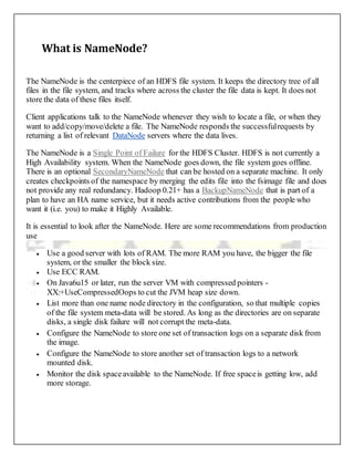 What is NameNode?
The NameNode is the centerpiece of an HDFS file system. It keeps the directory tree of all
files in the file system, and tracks where across the cluster the file data is kept. It does not
store the data of these files itself.
Client applications talk to the NameNode whenever they wish to locate a file, or when they
want to add/copy/move/delete a file. The NameNode responds the successfulrequests by
returning a list of relevant DataNode servers where the data lives.
The NameNode is a Single Point of Failure for the HDFS Cluster. HDFS is not currently a
High Availability system. When the NameNode goes down, the file system goes offline.
There is an optional SecondaryNameNode that can be hosted on a separate machine. It only
creates checkpoints of the namespace by merging the edits file into the fsimage file and does
not provide any real redundancy. Hadoop 0.21+ has a BackupNameNode that is part of a
plan to have an HA name service, but it needs active contributions from the people who
want it (i.e. you) to make it Highly Available.
It is essential to look after the NameNode. Here are some recommendations from production
use
 Use a good server with lots of RAM. The more RAM you have, the bigger the file
system, or the smaller the block size.
 Use ECC RAM.
 On Java6u15 or later, run the server VM with compressed pointers -
XX:+UseCompressedOops to cut the JVM heap size down.
 List more than one name node directory in the configuration, so that multiple copies
of the file system meta-data will be stored. As long as the directories are on separate
disks, a single disk failure will not corrupt the meta-data.
 Configure the NameNode to store one set of transaction logs on a separate disk from
the image.
 Configure the NameNode to store another set of transaction logs to a network
mounted disk.
 Monitor the disk spaceavailable to the NameNode. If free spaceis getting low, add
more storage.
 