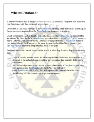 What is DataNode?
A DataNode stores data in the [HadoopFileSystem]. A functional filesystem has more than
one DataNode, with data replicated across them.
On startup, a DataNode connects to the NameNode; spinning until that service comes up. It
then responds to requests from the NameNode for filesystem operations.
Client applications can talk directly to a DataNode, once the NameNode has provided the
location of the data. Similarly, MapReduce operations farmed out to TaskTracker instances
near a DataNode, talk directly to the DataNode to access the files. TaskTracker instances
can, indeed should, be deployed on the same servers that host DataNode instances, so
that MapReduce operations are performed close to the data.
DataNode instances can talk to each other, which is what they do when they are replicating
data.
 There is usually no need to use RAID storage for DataNode data, because data is
designed to be replicated across multiple servers, rather than multiple disks on the
same server.
 An ideal configuration is for a server to have a DataNode, a TaskTracker, and then
physical disks one TaskTracker slot per CPU. This will allow
every TaskTracker 100% of a CPU, and separate disks to read and write data.
 Avoid using NFS for data storage in production system.
 