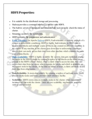 HDFS Properties:
 It is suitable for the distributed storage and processing.
 Hadoop provides a command interface to interact with HDFS.
 The built-in servers of namenode and datanode help users to easily check the status of
cluster.
 Streaming access to file system data.
 HDFS provides file permissions and authentication.
 Fault Tolerance - In Apache Hadoop HDFS, Fault-tolerance is working strength of a
system in unfavorable conditions. HDFS is highly fault-tolerant, in HDFS data is
divided into blocks and multiple copies of blocks are created on different machines in
the cluster. If any machine in the cluster goes down due to unfavorable conditions,
then a client can easily access their data from other machine which contains the same
copyof data blocks.
 High Availability- HDFS is highly available file system; data gets replicated among
the nodes in the HDFS cluster by creating a replica of the blocks on the other slaves
present in the HDFS cluster. Hence, when a client want to access his data, they can
access their data from the slaves which contains its blocks and which is available on
the nearest node in the cluster. At the time of failure of node, a client can easily access
their data from other nodes.
 Data Reliability- It stores data reliably by creating a replica of each and every block
present on the nodes and hence, provides fault tolerance facility.
 Scalability- HDFS stores data on multiple nodes in the cluster, when requirement
increases we can scale the cluster. There are two scalability mechanisms available:
vertical and horizontal.
 