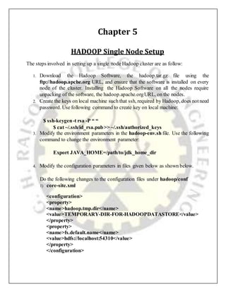 Chapter 5
HADOOP Single Node Setup
The steps involved in setting up a single node Hadoop cluster are as follow:
1. Download the Hadoop Software, the hadoop.tar.gz file using the
ftp://hadoop.apche.org URL, and ensure that the software is installed on every
node of the cluster. Installing the Hadoop Software on all the nodes require
unpacking of the software, the hadoop.apache.orgURL, on the nodes.
2. Create the keys on local machine such that ssh, required by Hadoop, does notneed
password. Use following command to create key on local machine:
$ ssh-keygen-t rsa -P “ “
$ cat ~/.ssh/id_rsa.pub>> ~/.ssh/authorized_keys
3. Modify the environment parameters in the hadoop-env.sh file. Use the following
command to change the environment parameter:
Export JAVA_HOME=/path/to/jdk_home_dir
4. Modify the configuration parameters in files given below as shown below.
Do the following changes to the configuration files under hadoop/conf
1) core-site.xml
<configuration>
<property>
<name>hadoop.tmp.dir</name>
<value>TEMPORARY-DIR-FOR-HADOOPDATASTORE</value>
</property>
<property>
<name>fs.default.name</name>
<value>hdfs://localhost:54310</value>
</property>
</configuration>
 