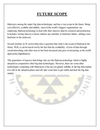 FUTURE SCOPE
Hadoop is among the major big data technologies and has a vast scopein the future. Being
cost-effective, scalable and reliable, most of the world’s biggest organizations are
employing Hadoop technology to deal with their massive data for research and production.
It includes storing data on a cluster without any machine or hardware failure, adding a new
hardware to the nodes etc.
Several newbies in IT sectoroften arise a question that what is the scopeof Hadoop in the
future. Well, it can be traced out by the fact that the availability of tons of data through
social networking and other mea ns has been increased and goes on increasing as the world
approaches digitalization.
This generation of massive data brings into use the Hadoop technology which is highly
adopted as compared to other big data technologies. However, there are some other
technologies competing with Hadoop as it has not yet gained stability in the big data market.
It is still in the adoption phase and will take some time to get stable and lead the big data
market.
 
