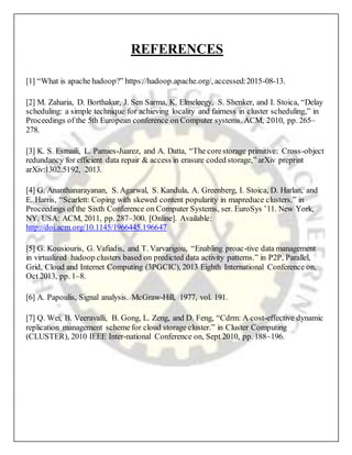 REFERENCES
[1] “What is apache hadoop?” https://hadoop.apache.org/, accessed:2015-08-13.
[2] M. Zaharia, D. Borthakur, J. Sen Sarma, K. Elmeleegy, S. Shenker, and I. Stoica, “Delay
scheduling: a simple technique for achieving locality and fairness in cluster scheduling,” in
Proceedings of the 5th European conference on Computer systems. ACM, 2010, pp. 265–
278.
[3] K. S. Esmaili, L. Pamies-Juarez, and A. Datta, “The corestorage primitive: Cross-object
redundancy for efficient data repair & access in erasure coded storage,” arXiv preprint
arXiv:1302.5192, 2013.
[4] G. Ananthanarayanan, S. Agarwal, S. Kandula, A. Greenberg, I. Stoica, D. Harlan, and
E. Harris, “Scarlett: Coping with skewed content popularity in mapreduce clusters.” in
Proceedings of the Sixth Conference on Computer Systems, ser. EuroSys ’11. New York,
NY, USA: ACM, 2011, pp. 287–300. [Online]. Available:
http://doi.acm.org/10.1145/1966445.196647
[5] G. Kousiouris, G. Vafiadis, and T. Varvarigou, “Enabling proac-tive data management
in virtualized hadoop clusters based on predicted data activity patterns.” in P2P, Parallel,
Grid, Cloud and Internet Computing (3PGCIC), 2013 Eighth International Conference on,
Oct 2013, pp. 1–8.
[6] A. Papoulis, Signal analysis. McGraw-Hill, 1977, vol. 191.
[7] Q. Wei, B. Veeravalli, B. Gong, L. Zeng, and D. Feng, “Cdrm: A cost-effective dynamic
replication management scheme for cloud storage cluster.” in Cluster Computing
(CLUSTER), 2010 IEEE Inter-national Conference on, Sept 2010, pp. 188–196.
 