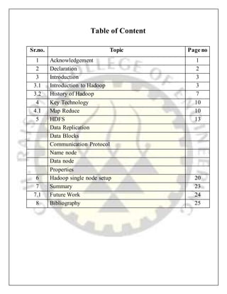 Table of Content
Sr.no. Topic Page no
1 Acknowledgement 1
2 Declaration 2
3 Introduction 3
3.1 Introduction to Hadoop 3
3.2 History of Hadoop 7
4 Key Technology 10
4.1 Map Reduce 10
5 HDFS 13
Data Replication
Data Blocks
Communication Protocol
Name node
Data node
Properties
6 Hadoop single node setup 20
7 Summary 23
7.1 Future Work 24
8 Bibliography 25
 