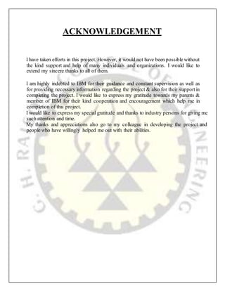 ACKNOWLEDGEMENT
I have taken efforts in this project. However, it would not have been possible without
the kind support and help of many individuals and organizations. I would like to
extend my sincere thanks to all of them.
I am highly indebted to IBM for their guidance and constant supervision as well as
for providing necessary information regarding the project & also for their supportin
completing the project. I would like to express my gratitude towards my parents &
member of IBM for their kind cooperation and encouragement which help me in
completion of this project.
I would like to express my special gratitude and thanks to industry persons for giving me
such attention and time.
My thanks and appreciations also go to my colleague in developing the project and
people who have willingly helped me out with their abilities.
 