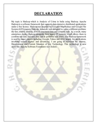 DECLARATION
My topic is Hadoop which is Analysis of Crime in India using Hadoop. Apache
Hadoop is a software framework that supports data-intensive distributed applications
under a free license. Hadoop was inspired by Google's MapReduce and Google File
System (GFS)papers. Hadoop, however, was designed to solve a different problem:
the fast, reliable analysis of bothstructured data and complex data. As a result, many
enterprises deploy Hadoop alongside their legacy IT systems, which allows them to
combine old data and new data sets in powerful new ways. The Hadoop framework
is used by major players including Google, Yahoo and IBM, largely for applications
involving search engines and advertising. I am going to represent the History,
Development and Current Situation of this Technology. This technology is now
under the Apache Software Foundaion via Clodera
 