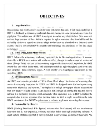 OBJECTIVES
1. Large Data Sets:
It is assumed that HDFS always needs to work with large data sets. It will be an underplay if
HDFS is deployed to process severalsmall data sets ranging in some megabytes oreven a few
gigabytes. The architecture of HDFS is designed in such a way that it is best fit to store and
retrieve huge amount of data. What is required is high cumulative data bandwidth and the
scalability feature to spread out from a single node cluster to a hundred or a thousand-node
cluster. The acid test is that HDFS should beable to manage tens ofmillions of files in a single
occurrence.
2. Write Once, ReadMany Model:
HDFS follows the write-once, read-many approach for its files and applications. It assumes
that a file in HDFS once written will not be modified, though it can be access ‘n’ number of
times (though future versions of Hadoop may supportthis feature too)! At present, in HDFS
strictly has one writer at any time. This assumption enables high throughput data access and
also simplifies data coherency issues. A web crawler or a MapReduce application is best
suited for HDFS.
3. Streaming Data Access:
As HDFS works on the principle of ‘Write Once, Read Many‘, the feature of streaming data
access is extremely important in HDFS. As HDFS is designed more for batch processing
rather than interactive use by users. The emphasis is on high throughput of data access rather
than low latency of data access. HDFS focuses not so much on storing the data but how to
retrieve it at the fastest possiblespeed, especially while analyzing logs. In HDFS, reading the
complete data is more important than the time taken to fetch a single record from the data.
HDFS overlooks a few POSIX requirements in order to implement streaming data access.
4. Commodity Hardware:
HDFS (Hadoop Distributed File System) assumes that the cluster(s) will run on common
hardware, that is, non-expensive, ordinary machines rather than high-availability systems. A
great feature of Hadoop is that it can be installed in any average commodity hardware. We
 