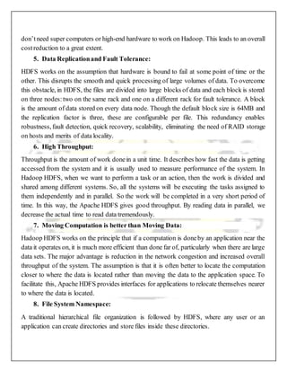 don’tneed super computers or high-end hardware to work on Hadoop. This leads to an overall
costreduction to a great extent.
5. Data Replicationand Fault Tolerance:
HDFS works on the assumption that hardware is bound to fail at some point of time or the
other. This disrupts the smooth and quick processing of large volumes of data. To overcome
this obstacle, in HDFS, the files are divided into large blocks of data and each block is stored
on three nodes:two on the same rack and one on a different rack for fault tolerance. A block
is the amount of data stored on every data node. Though the default block size is 64MB and
the replication factor is three, these are configurable per file. This redundancy enables
robustness, fault detection, quick recovery, scalability, eliminating the need of RAID storage
on hosts and merits of data locality.
6. High Throughput:
Throughput is the amount of work donein a unit time. It describes how fast the data is getting
accessed from the system and it is usually used to measure performance of the system. In
Hadoop HDFS, when we want to perform a task or an action, then the work is divided and
shared among different systems. So, all the systems will be executing the tasks assigned to
them independently and in parallel. So the work will be completed in a very short period of
time. In this way, the Apache HDFS gives good throughput. By reading data in parallel, we
decrease the actual time to read data tremendously.
7. Moving Computation is better than Moving Data:
Hadoop HDFS works on the principle that if a computation is doneby an application near the
data it operates on, it is much more efficient than done far of, particularly when there are large
data sets. The major advantage is reduction in the network congestion and increased overall
throughput of the system. The assumption is that it is often better to locate the computation
closer to where the data is located rather than moving the data to the application space. To
facilitate this, Apache HDFS provides interfaces for applications to relocate themselves nearer
to where the data is located.
8. File System Namespace:
A traditional hierarchical file organization is followed by HDFS, where any user or an
application can create directories and store files inside these directories.
 