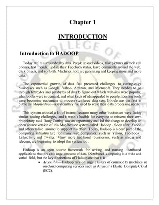 Chapter 1
INTRODUCTION
Introductionto HADOOP
Today, we’re surrounded by data. Peopleupload videos, take pictures on their cell
phones, text friends, update their Facebookstatus, leave comments around the web,
click on ads, and so forth. Machines, too, are generating and keeping more and more
data.
The exponential growth of data first presented challenges to cutting-edge
businesses such as Google, Yahoo, Amazon, and Microsoft. They needed to go
through terabytes and petabytes of data to figure out which websites were popular,
what books were in demand, and what kinds ofads appealed to people. Existing tools
were becoming inadequate to process such large data sets. Google was the first to
publicize MapReduce—asystemthey had used to scale their data processingneeds.
This system aroused a lot of interest because many other businesses were facing
similar scaling challenges, and it wasn’t feasible for everyone to reinvent their own
proprietary tool. Doug Cutting saw an opportunity and led the charge to develop an
open source version of this MapReduce system called Hadoop . Soon after, Yahoo
and others rallied around to support this effort. Today, Hadoop is a core part of the
computing infrastructure for many web companies, such as Yahoo, Facebook ,
LinkedIn , and Twitter. Many more traditional businesses, such as media and
telecom, are beginning to adopt this system too.
Hadoop is an open source framework for writing and running distributed
applications that process large amounts of data. Distributed computing is a wide and
varied field, but the key distinctions of Hadoop are that it is
 Accessible—Hadoop runs on large clusters of commodity machines or
on cloud computing services such as Amazon’s Elastic Compute Cloud
(EC2).
 