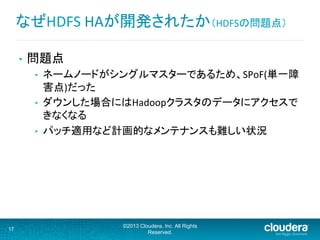 •  問題点	
  
•  ネームノードがシングルマスターであるため、SPoF(単一障
害点)だった	
  
•  ダウンした場合にはHadoopクラスタのデータにアクセスで
きなくなる	
  
•  パッチ適用など計画的なメンテナンスも難しい状況	
  
17
©2013 Cloudera, Inc. All Rights
Reserved.
なぜHDFS	
  HAが開発されたか（HDFSの問題点）	
  
 