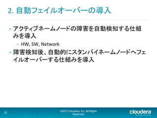 2.	
  自動フェイルオーバーの導入	
  
•  アクティブネームノードの障害を自動検知する仕組
みを導入	
  
•  HW,	
  SW,	
  Network	
  
•  障害検知後、自動的にスタンバイネームノードへフェ
イルオーバーする仕組みを導入	
  
23
©2013 Cloudera, Inc. All Rights
Reserved.
 
