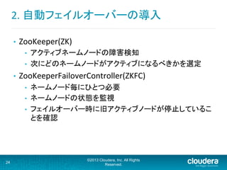 2.	
  自動フェイルオーバーの導入	
  
•  ZooKeeper(ZK)	
  
•  アクティブネームノードの障害検知	
  
•  次にどのネームノードがアクティブになるべきかを選定	
  
•  ZooKeeperFailoverController(ZKFC)	
  
•  ネームノード毎にひとつ必要	
  
•  ネームノードの状態を監視	
  
•  フェイルオーバー時に旧アクティブノードが停止しているこ
とを確認	
  
24
©2013 Cloudera, Inc. All Rights
Reserved.
 