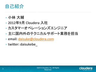 自己紹介	
  
•  小林 大輔	
  
•  2012年9月	
  Cloudera	
  入社	
  
•  カスタマーオペレーションズエンジニア	
  
•  主に国内外のテクニカルサポート業務を担当	
  
•  email:	
  daisuke@cloudera.com	
  
•  twiFer:	
  daisukebe_	
  
3
©2013 Cloudera, Inc. All Rights
Reserved.
 