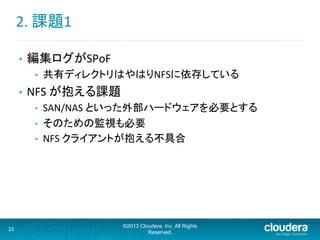 2.	
  課題1	
  
•  編集ログがSPoF	
  
•  共有ディレクトリはやはりNFSに依存している	
  
•  NFS	
  が抱える課題	
  
•  SAN/NAS	
  といった外部ハードウェアを必要とする	
  
•  そのための監視も必要	
  
•  NFS	
  クライアントが抱える不具合	
  
33
©2013 Cloudera, Inc. All Rights
Reserved.
 