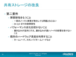 共有ストレージの改良	
  
•  第二要件	
  
•  障害耐性をもつこと	
  
•  一部のノードに障害が発生しても問題とならない	
  
•  (N-­‐1)/2 までの耐障害性	
  
•  パフォーマンス劣化を招かないこと	
  
•  書き込みが並列に行え、書き込みが遅いノードの影響を受けない
こと	
  
•  既存のハードウェア資産を利用すること	
  
•  ネームノード、スタンバイネームノードなど	
  
35
©2013 Cloudera, Inc. All Rights
Reserved.
 