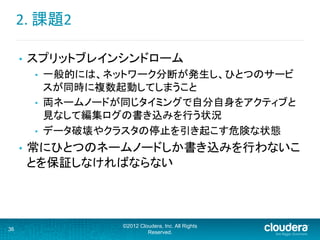 2.	
  課題2	
  
©2012 Cloudera, Inc. All Rights
Reserved.
36
•  スプリットブレインシンドローム	
  
•  一般的には、ネットワーク分断が発生し、ひとつのサービ
スが同時に複数起動してしまうこと	
  
•  両ネームノードが同じタイミングで自分自身をアクティブと
見なして編集ログの書き込みを行う状況	
  
•  データ破壊やクラスタの停止を引き起こす危険な状態	
  
•  常にひとつのネームノードしか書き込みを行わないこ
とを保証しなければならない	
  
 