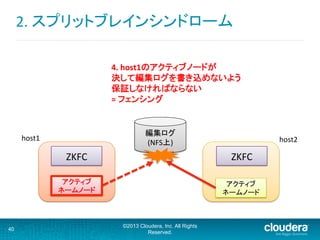 2.	
  スプリットブレインシンドローム	
  
40
©2013 Cloudera, Inc. All Rights
Reserved.
アクティブ	
  
ネームノード	
  
ZKFC	
   ZKFC	
  
host2	
host1	
4.	
  host1のアクティブノードが	
  
決して編集ログを書き込めないよう	
  
保証しなければならない	
  
=	
  フェンシング	
  
アクティブ	
  
ネームノード	
  
編集ログ
(NFS上)	
  
 
