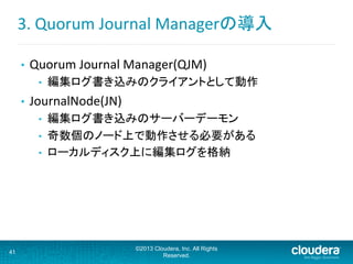 3.	
  Quorum	
  Journal	
  Managerの導入	
  
•  Quorum	
  Journal	
  Manager(QJM)	
  
•  編集ログ書き込みのクライアントとして動作	
  
•  JournalNode(JN)	
  
•  編集ログ書き込みのサーバーデーモン	
  
•  奇数個のノード上で動作させる必要がある	
  
•  ローカルディスク上に編集ログを格納	
  
41
©2013 Cloudera, Inc. All Rights
Reserved.
 