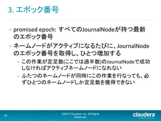 3.	
  エポック番号	
  
©2012 Cloudera, Inc. All Rights
Reserved.
49
•  promised	
  epoch: すべてのJournalNodeが持つ最新
のエポック番号	
  
•  ネームノードがアクティブになるたびに、JournalNode
のエポック番号を取得し、ひとつ増加する	
  
•  この作業が定足数(ここでは過半数)のJournalNodeで成功
しなければアクティブネームノードになれない	
  
•  ふたつのネームノードが同時にこの作業を行なっても、必
ずひとつのネームノードしか定足数を獲得できない	
  
 