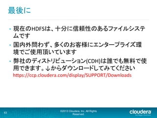 最後に	
  
•  現在のHDFSは、十分に信頼性のあるファイルシステ
ムです	
  
•  国内外問わず、多くのお客様にエンタープライズ環
境でご使用頂いています	
  
•  弊社のディストリビューション(CDH)は誰でも無料で使
用できます。↓からダウンロードしてみてください	
  
hFps://ccp.cloudera.com/display/SUPPORT/Downloads	
63
©2013 Cloudera, Inc. All Rights
Reserved.
 