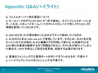 Appendix:	
  Q&A(ハイライト)	
  
Q.	
  フェイルオーバー時の遅延について	
A.	
  ネームノードのダウンは ZKFC	
  が 1秒で検知し、すぐにフェイルオーバしま
す。これは、スタンバイネームノードがホットスタンバイで常にメモリ上にメタ
情報を保持しているためです。	
  
	
  
Q.	
  QJM	
  はどの JN	
  が置き換わったのかどうやって検知しているのか	
A.	
  JN	
  のホスト名は hdfs-­‐site.xml	
  で管理しています。そのため、ホスト名が変
わっていなければ他の JN	
  から編集ログを同期して新たな JN	
  起動すれば
QJM	
  側との通信は継続するので問題ありません。ホスト名が変わってしまっ
た場合は、HDFS	
  を停止して設定を変更後、起動する必要があります。	
	
Q.	
  普通のフェンシングだと管理ポートを叩いてダウンさせるが、不要か？	
A.	
  ハードウェアレベルでのフェンシングは不要です。	
64
©2013 Cloudera, Inc. All Rights
Reserved.
 