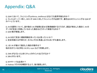 Appendix:	
  Q&A	
  
Q.	
  QJM	
  において、フェンシング(sshfence,	
  shellfence)	
  はなくても使用可能なのか？	
A.	
  フェイルオーバー時に、ZKFC	
  が ANN	
  に対してフェンシングが必要です。書き込みのフェンシングは QJM	
  が
カバーしています。	
	
Q.	
  JN	
  の運用について。過半数の JN	
  が結果を返せば業務継続するだろうが、遅延が発生した場合に JN	
  の
データが完全に同期していなかった場合はどうやって補填するのか？	
A.	
  QJM	
  側が補填します。	
	
Q.	
  JN	
  は全て完全に最新情報を持っていると言っていいか？	
A.	
  完全同期かは不明だが、タイミングさえ考慮しなければいずれ復旧します。	
	
Q.	
  1台 JN	
  が壊れて復旧した場合の動作は？	
他の生きている正常な JN	
  から rsync	
  などで同期します。	
  
	
  
Q.	
  SNN	
  がなくなったときにチェックポイントはどうするか？	
A.	
  SBN	
  が行います。	
	
Q.	
  NTPサーバは必須か？	
A.	
  Hadoop クラスタを構築する上で、強く推奨します。	
	
65
©2013 Cloudera, Inc. All Rights
Reserved.
 