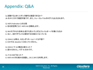 Appendix:	
  Q&A	
  
Q.	
  試験するときにエポック番号は確認できるか？	
JN のメトリクスで確認可能です。また、トレースレベルのログにも出力されます。	
  
	
Q.	
  HDFS	
  Federaaon	
  との比較	
A.	
  各名前空間ごとに HDFS	
  HA	
  を構成します。	
	
Q.	
  NN	
  のプロセス自体は1度でも死んでしまうとフェイルオーバ対象になるか	
A.	
  はい、1度でダウンだと検知する仕組みになっている	
	
Q.	
  CDH4.2	
  以降は、セカンダリネームノードは不要？	
A.	
  CDHでは obsolete	
  にはなっていません。	
	
Q.	
  CDH4.3	
  で HA	
  構成は変わった？	
A.	
  変わりません。バグ ﬁx	
  のみです。	
	
Q.	
  JT	
  HA	
  はどうなった？	
A.	
  HDFS	
  HA	
  の仕組みを踏襲し、ZK	
  と ZKFC	
  を利用します。	
	
	
	
66
©2013 Cloudera, Inc. All Rights
Reserved.
 