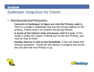 ZooKeeper integration for Clients
  DistributedAvatarFileSystem:
–  Connects to ZooKeeper to figure out who the Primary node is.
There is a znode in ZooKeeper that has the current address of the
primary. Clients read it on creation and during failover.
–  Is aware of the failover state and pauses until it is over. If the
znode is empty the cluster is failing over to the new Primary, just
wait for that to finish.
–  Handles failures in calls to the NameNode. If the call failed with
network exception – checks for the failover in progress and retries
the call after the new Primary is up.
 