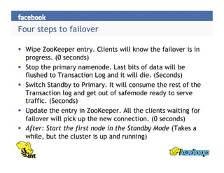 Four steps to failover
  Wipe ZooKeeper entry. Clients will know the failover is in
progress. (0 seconds)
  Stop the primary namenode. Last bits of data will be
flushed to Transaction Log and it will die. (Seconds)
  Switch Standby to Primary. It will consume the rest of the
Transaction log and get out of safemode ready to serve
traffic. (Seconds)
  Update the entry in ZooKeeper. All the clients waiting for
failover will pick up the new connection. (0 seconds)
  After: Start the first node in the Standby Mode (Takes a
while, but the cluster is up and running)
 