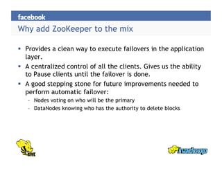 Why add ZooKeeper to the mix
  Provides a clean way to execute failovers in the application
layer.
  A centralized control of all the clients. Gives us the ability
to Pause clients until the failover is done.
  A good stepping stone for future improvements needed to
perform automatic failover:
–  Nodes voting on who will be the primary
–  DataNodes knowing who has the authority to delete blocks
 