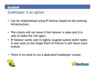 ZooKeeper is an option
  Can be implemented using IP failover based on the existing
infrastructure.
  The clients will not know if the failover is done and it is
safe to make the call again.
  IP failover works well in tightly coupled system (both nodes
in one rack) so the Single Point of Failure is still there (rack
switch)
  There is no need to run a dedicated ZooKeeper cluster.
 