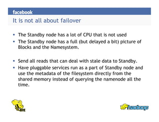 It is not all about failover
  The Standby node has a lot of CPU that is not used
  The Standby node has a full (but delayed a bit) picture of
Blocks and the Namesystem.
  Send all reads that can deal with stale data to Standby.
  Have pluggable services run as a part of Standby node and
use the metadata of the filesystem directly from the
shared memory instead of querying the namenode all the
time.
 