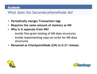 What does the SecondaryNameNode do?
  Periodically merges Transaction logs
  Requires the same amount of memory as NN
  Why is it separate from NN?
–  Avoids fine-grain locking of NN data structures
–  Avoids implementing copy-on-write for NN data
structures
  Renamed as CheckpointNode (CN) in 0.21 release.
 