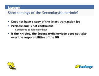 Shortcomings of the SecondaryNameNode?
  Does not have a copy of the latest transaction log
  Periodic and is not continuous
–  Configured to run every hour
  If the NN dies, the SecondaryNameNode does not take
over the responsibilities of the NN
 