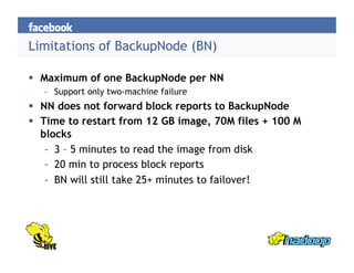 Limitations of BackupNode (BN)
  Maximum of one BackupNode per NN
–  Support only two-machine failure
  NN does not forward block reports to BackupNode
  Time to restart from 12 GB image, 70M files + 100 M
blocks
–  3 – 5 minutes to read the image from disk
–  20 min to process block reports
–  BN will still take 25+ minutes to failover!
 