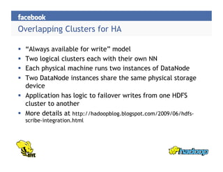 Overlapping Clusters for HA
  “Always available for write” model
  Two logical clusters each with their own NN
  Each physical machine runs two instances of DataNode
  Two DataNode instances share the same physical storage
device
  Application has logic to failover writes from one HDFS
cluster to another
  More details at http://hadoopblog.blogspot.com/2009/06/hdfs-
scribe-integration.html
 
