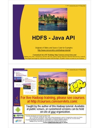 © 2012 coreservlets.com and Dima May 
HDFS - Java API 
Originals of Slides and Source Code for Examples: 
http://www.coreservlets.com/hadoop-tutorial/ 
Customized Java EE Training: http://courses.coreservlets.com/ 
Hadoop, Java, JSF 2, PrimeFaces, Servlets, JSP, Ajax, jQuery, Spring, Hibernate, RESTful Web Services, Android. 
Developed and taught by well-known author and developer. At public venues or onsite at your location. 
© 2012 coreservlets.com and Dima May 
For live Hadoop training, please see courses 
at http://courses.coreservlets.com/. 
Taught by the author of this Hadoop tutorial. Available 
at public venues, or customized versions can be held 
on-site at your organization. 
• Courses developed and taught by Marty Hall 
– JSF 2, PrimeFaces, servlets/JSP, Ajax, jQuery, Android development, Java 6 or 7 programming, custom mix of topics 
– Ajax courses can concentrate on 1 library (jQuery, Prototype/Scriptaculous, Ext-JS, Dojo, etc.) or survey several 
Customized Java EE Training: http://courses.coreservlets.com/ 
• Courses developed and taught by coreservlets.com experts (edited by Marty) 
Hadoop, Java, JSF 2, PrimeFaces, Servlets, JSP, Ajax, jQuery, Spring, Hibernate, RESTful Web Services, Android. 
– Hadoop, Spring, Hibernate/JPA, GWT, SOAP-based and RESTful Web Services 
Developed and taught by well-known Contact author hall@and coreservlets.developer. com At public for details 
venues or onsite at your location. 
 